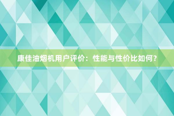 康佳油烟机用户评价：性能与性价比如何？